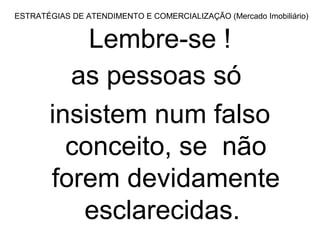 ESTRATÉGIAS DE ATENDIMENTO E COMERCIALIZAÇÃO (Mercado Imobiliário)


           Lembre-se !
         as pessoas só
       insistem num falso
         conceito, se não
       forem devidamente
          esclarecidas.
 