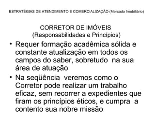 ESTRATÉGIAS DE ATENDIMENTO E COMERCIALIZAÇÃO (Mercado Imobiliário)



             CORRETOR DE IMÓVEIS
           (Responsabilidades e Princípios)
• Requer formação acadêmica sólida e
  constante atualização em todos os
  campos do saber, sobretudo na sua
  área de atuação
• Na seqüência veremos como o
  Corretor pode realizar um trabalho
  eficaz, sem recorrer a expedientes que
  firam os princípios éticos, e cumpra a
  contento sua nobre missão
 