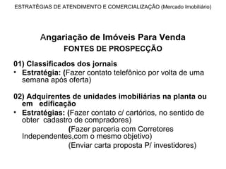 ESTRATÉGIAS DE ATENDIMENTO E COMERCIALIZAÇÃO (Mercado Imobiliário)




        Angariação de Imóveis Para Venda
                FONTES DE PROSPECÇÃO

01) Classificados dos jornais
• Estratégia: (Fazer contato telefônico por volta de uma
  semana após oferta)

02) Adquirentes de unidades imobiliárias na planta ou
  em edificação
• Estratégias: (Fazer contato c/ cartórios, no sentido de
  obter cadastro de compradores)
               (Fazer parceria com Corretores
  Independentes,com o mesmo objetivo)
               (Enviar carta proposta P/ investidores)
 