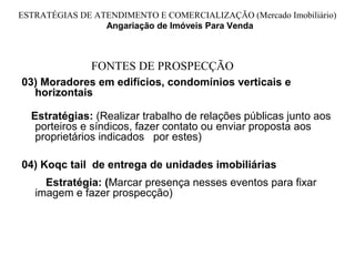 ESTRATÉGIAS DE ATENDIMENTO E COMERCIALIZAÇÃO (Mercado Imobiliário)
                 Angariação de Imóveis Para Venda



               FONTES DE PROSPECÇÃO
03) Moradores em edifícios, condomínios verticais e
  horizontais

  Estratégias: (Realizar trabalho de relações públicas junto aos
   porteiros e síndicos, fazer contato ou enviar proposta aos
   proprietários indicados por estes)

04) Koqc tail de entrega de unidades imobiliárias
     Estratégia: (Marcar presença nesses eventos para fixar
   imagem e fazer prospecção)
 