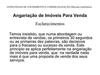 ESTRATÉGIAS DE ATENDIMENTO E COMERCIALIZAÇÃO (Mercado Imobiliário)


    Angariação de Imóveis Para Venda
                      Esclarecimentos

 Temos insistido, que numa abordagem ou
 entrevista de vendas, os primeiros 30 segundos
 ou as primeiras dez palavras, são decisivos
 para o fracasso ou sucesso da venda. Este
 princípio se aplica perfeitamente na angariação
 de imóveis para venda, que na verdade nada
 mais é que uma proposta de venda dos seus
 serviços.
 