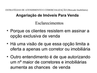 ESTRATÉGIAS DE ATENDIMENTO E COMERCIALIZAÇÃO (Mercado Imobiliário)

        Angariação de Imóveis Para Venda

                       Esclarecimentos
• Porque os clientes resistem em assinar a
  opção exclusiva de venda
• Há uma visão de que essa opção limita a
  oferta a apenas um corretor ou imobiliária
• Outro entendimento é de que autorizando
  um nº maior de corretores e imobiliárias
  aumenta as chances de venda
 