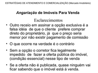 ESTRATÉGIAS DE ATENDIMENTO E COMERCIALIZAÇÃO (Mercado Imobiliário)



        Angariação de Imóveis Para Venda

                      Esclarecimentos
• Outro receio em assinar a opção exclusiva é a
  falsa idéia de que o cliente prefere comprar
  direto do proprietário, já que o preço seria
  menor por não existir pagamento de comissão
• O que ocorre na verdade é o contrário
• Sem a opção o corretor fica legalmente
  impedido de fazer a oferta pública do imóvel,
  (condição essencial) nesse tipo de venda
• Se a oferta não é publicada, quase ninguém vai
  ficar sabendo que o imóvel está á venda.
 