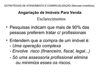 ESTRATÉGIAS DE ATENDIMENTO E COMERCIALIZAÇÃO (Mercado Imobiliário)

          Angariação de Imóveis Para Venda
                       Esclarecimentos
 • Pesquisas indicam que mais de 90% das
   pessoas preferem tratar c/ profissionais
 • Entendem que a compra de um imóvel é:
   - Uma operação complexa
   - Envolve risco (financeiro, fiscal, legal...)
   - Só uma assessoria profissional elimina
      ou minimiza esses os riscos.
 