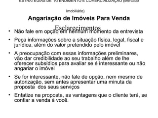 ESTRATÉGIAS DE ATENDIMENTO E COMERCIALIZAÇÃO (Mercado

                         Imobiliário)

        Angariação de Imóveis Para Venda
                    Esclarecimentos
• Não fale em opção em nenhum momento da entrevista
• Peça informações sobre a situação física, legal, fiscal e
  jurídica, além do valor pretendido pelo imóvel
• A preocupação com essas informações preliminares,
  vão dar credibilidade ao seu trabalho além de lhe
  oferecer subsídios para avaliar se é interessante ou não
  angariar o imóvel
• Se for interessante, não fale de opção, nem mesmo de
  autorização, sem antes apresentar uma minuta da
  proposta dos seus serviços
• Enfatize na proposta, as vantagens que o cliente terá, se
  confiar a venda à você.
 