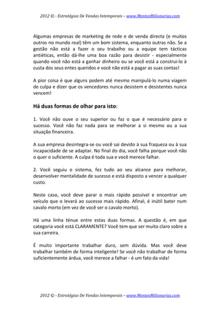 2012 © ­ Estratégias De Vendas Intemporais – www.MentesMilionarias.com 
 

 
Algumas  empresas  de  marketing  de  rede  e  de  venda  directa  (e  muitos 
outros no mundo real) têm um bom sistema, enquanto outras não. Se a 
gestão  não  está  a  fazer  o  seu  trabalho  ou  a  equipe  tem  tácticas 
antiéticas,  então  dá‐lhe  uma  boa  razão  para  desistir  ‐  especialmente 
quando você não está a ganhar dinheiro ou se você está a construi‐lo à 
custa dos seus entes queridos e você não está a pagar as suas contas!  
 
A pior coisa é que alguns podem até mesmo manipulá‐lo numa viagem 
de culpa e dizer que os vencedores nunca desistem e desistentes nunca 
vencem! 
 
Há duas formas de olhar para isto: 
 
1.  Você  não  ouve  o  seu  superior  ou  faz  o  que  é  necessário  para  o 
sucesso.  Você  não  faz  nada  para  se  melhorar  a  si  mesmo  ou  a  sua 
situação financeira.  
 
A sua empresa desintegra‐se ou você sai devido à sua fraqueza ou à sua 
incapacidade de se adaptar. No final do dia, você falha porque você não 
o quer o suficiente. A culpa é toda sua e você merece falhar. 
 
2.  Você  seguiu  o  sistema,  fez  tudo  ao  seu  alcance  para  melhorar, 
desenvolver mentalidade de sucesso e está disposto a vencer a qualquer 
custo.  
 
Neste  caso,  você  deve  parar  o  mais  rápido  possível  e  encontrar  um 
veículo  que  o  levará  ao  sucesso  mais  rápido.  Afinal,  é  inútil  bater  num 
cavalo morto (em vez de você ser o cavalo morto). 
 
Há  uma  linha  ténue  entre  estas  duas  formas.  A  questão  é,  em  que 
categoria você está CLARAMENTE? Você tem que ser muito claro sobre a 
sua carreira.  
 
É  muito  importante  trabalhar  duro,  sem  dúvida.  Mas  você  deve 
trabalhar também de forma inteligente! Se você não trabalhar de forma 
suficientemente árdua, você merece a falhar ‐ é um fato da vida!  
 




    2012 © ­ Estratégias De Vendas Intemporais – www.MentesMilionarias.com 
 