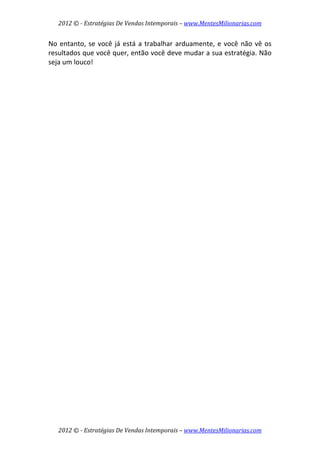 2012 © ­ Estratégias De Vendas Intemporais – www.MentesMilionarias.com 
 

No  entanto,  se  você  já  está  a  trabalhar  arduamente,  e  você  não  vê  os 
resultados que você quer, então você deve mudar a sua estratégia. Não 
seja um louco! 
 
                              




    2012 © ­ Estratégias De Vendas Intemporais – www.MentesMilionarias.com 
 