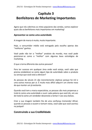 2012 © ­ Estratégias De Vendas Intemporais – www.MentesMilionarias.com 
 

                  Capítulo 3 
    Benfeitores de Marketing Importantes 
 
 
Agora que nós cobrimos os mitos populares das vendas, vamos explorar 
quais são os benfeitores mais importantes em marketing! 
 
Apresentar‐se como uma autoridade 
 
A imagem de marca é muito, muito importante.  
 
Hoje,  o  consumidor  médio  está  estragado  pela  escolha  apenas  dos 
"melhores" ganhos.  
 
Você  pode  não  ter  o  "melhor"  produto  do  mundo,  mas  você  pode 
posicionar‐se  como  o  "melhor"  com  algumas  boas  estratégias  de 
marketing.  
 
O que o torna diferente das outras pessoas?  
 
Para  ter  sucesso  em  qualquer  área  onde  você  esteja,  você  sabe  que 
precisa estabelecer‐se como algum tipo de autoridade sobre o produto 
ou serviço que você está a oferecer?  
 
As  pessoas  do  século  21  são  inerentemente  cépticas  porque  há  mil  e 
uma outras marcas por ai. É muito mais difícil adquirir um cliente novo 
do que manter um já existente.  
 
Quando você tem a marca especialista, as pessoas são mais propensas a 
tratá‐lo como uma autoridade e ouvir cada palavra que você diz, em vez 
de tratá‐lo como um vendedor desonesto a tentar ir aos seus bolsos.  
 
Criar  a  sua  imagem  também  lhe  dá  uma  confiança  tremenda!  Afinal, 
quando as pessoas o ouvem e tomam notas, você sabe que você acertou 
no jackpot! 
 
Construindo a sua Credibilidade 
 


    2012 © ­ Estratégias De Vendas Intemporais – www.MentesMilionarias.com 
 