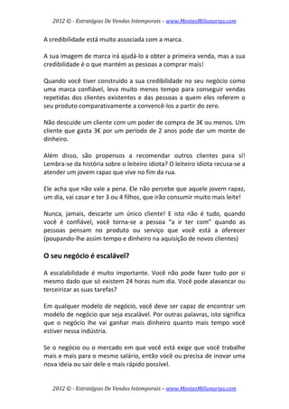 2012 © ­ Estratégias De Vendas Intemporais – www.MentesMilionarias.com 
 

A credibilidade está muito associada com a marca.  
 
A sua imagem de marca irá ajudá‐lo a obter a primeira venda, mas a sua 
credibilidade é o que mantém as pessoas a comprar mais!  
 
Quando você tiver construído a sua credibilidade no seu negócio como 
uma  marca  confiável,  leva  muito  menos  tempo  para  conseguir  vendas 
repetidas  dos  clientes  existentes  e  das  pessoas  a  quem  eles  referem  o 
seu produto comparativamente a convencê‐los a partir do zero.  
 
Não descuide um cliente com um poder de compra de 3€ ou menos. Um 
cliente que gasta 3€ por um período de 2 anos pode dar um monte de 
dinheiro.  
 
Além  disso,  são  propensos  a  recomendar  outros  clientes  para  sí! 
Lembra‐se da história sobre o leiteiro idiota? O leiteiro idiota recusa‐se a 
atender um jovem rapaz que vive no fim da rua.  
 
Ele acha que não vale a pena. Ele não percebe que aquele jovem rapaz, 
um dia, vai casar e ter 3 ou 4 filhos, que irão consumir muito mais leite!  
 
Nunca,  jamais,  descarte  um  único  cliente!  E  isto  não  é  tudo,  quando 
você  é  confiável,  você  torna‐se  a  pessoa  “a  ir  ter  com”  quando  as 
pessoas  pensam  no  produto  ou  serviço  que  você  está  a  oferecer 
(poupando‐lhe assim tempo e dinheiro na aquisição de novos clientes) 
 
O seu negócio é escalável? 
 
A  escalabilidade  é  muito  importante.  Você  não  pode  fazer  tudo  por  si 
mesmo dado que só existem 24 horas num dia. Você pode alavancar ou 
terceirizar as suas tarefas?  
 
Em qualquer modelo de negócio, você deve ser capaz de encontrar um 
modelo de negócio que seja escalável. Por outras palavras, isto significa 
que  o  negócio  lhe  vai  ganhar  mais  dinheiro  quanto  mais  tempo  você 
estiver nessa indústria.  
 
Se  o  negócio  ou  o  mercado  em  que  você  está  exige  que  você  trabalhe 
mais e mais para o mesmo salário, então você ou precisa de inovar uma 
nova ideia ou sair dele o mais rápido possível. 


    2012 © ­ Estratégias De Vendas Intemporais – www.MentesMilionarias.com 
 