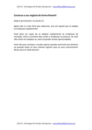 2012 © ­ Estratégias De Vendas Intemporais – www.MentesMilionarias.com 
 

 
Construa o seu negócio de forma flexível! 
 
Nada é permanente, no século 21.  
 
Agora não é o mais forte que sobrevive, mas sim aquele que se adapta 
às mudanças rapidamente!  
 
Você  deve  ser  capaz  de  se  adaptar  rapidamente  às  mudanças  do 
mercado, como o aumento dos custos e mudanças na procura. Se você 
não é bom em adaptar‐se, você vai perder muitas oportunidades.  
 
Você não quer começar a mudar apenas quando você está sem dinheiro 
ou  quando  todos  os  seus  clientes  fugiram  para  os  seus  concorrentes! 
Nessa altura é tarde demais! 
 
                           




    2012 © ­ Estratégias De Vendas Intemporais – www.MentesMilionarias.com 
 