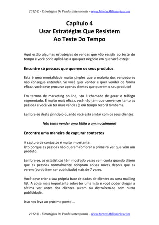 2012 © ­ Estratégias De Vendas Intemporais – www.MentesMilionarias.com 
 

                    Capítulo 4 
          Usar Estratégias Que Resistem  
               Ao Teste Do Tempo 
 
 
Aqui  estão  algumas  estratégias  de  vendas  que  vão  resistir  ao  teste  do 
tempo e você pode aplicá‐las a qualquer negócio em que você esteja: 
 
Encontre só pessoas que querem os seus produtos 
 
Esta  é  uma  mentalidade  muito  simples  que  a  maioria  dos  vendedores 
não  consegue  entender.  Se  você  quer  vender  e  quer  vender  de  forma 
eficaz, você deve procurar apenas clientes que querem o seu produto!  
 
Em  termos  de  marketing  on‐line,  isto  é  chamado  de  gerar  o  tráfego 
segmentado. É muito mais eficaz, você não tem que convencer tanto as 
pessoas e você vai ter mais vendas (e em tempo record também). 
 
Lembre‐se deste princípio quando você está a lidar com os seus clientes:  
                                       
             Não tente vender uma Bíblia a um muçulmano! 
 
Encontre uma maneira de capturar contactos 
 
A captura de contactos é muito importante.  
Isto porque as pessoas não querem comprar a primeira vez que vêm um 
produto.  
 
Lembre‐se, as estatísticas têm mostrado vezes sem conta quando dizem 
que  as  pessoas  normalmente  compram  coisas  novas  depois  que  as 
verem (ou do item ser publicitado) mais de 7 vezes.  
 
Você deve criar a sua própria base de dados de clientes ou uma mailling 
list. A coisa mais importante sobre ter uma lista é você poder chegar à 
sétima  vez  antes  dos  clientes  saírem  ou  distraírem‐se  com  outra 
publicidade.  
 
Isso nos leva ao próximo ponto ... 


    2012 © ­ Estratégias De Vendas Intemporais – www.MentesMilionarias.com 
 
