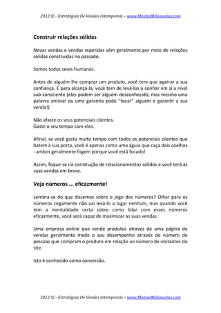 2012 © ­ Estratégias De Vendas Intemporais – www.MentesMilionarias.com 
 

 
Construir relações sólidas 
 
Novas vendas e vendas repetidas vêm geralmente por meio de relações 
sólidas construídas no passado.  
 
Somos todos seres humanos.  
 
Antes de alguém lhe comprar um produto, você tem que agarrar a sua 
confiança. E para alcançá‐la, você tem de levá‐los a confiar em si a nível 
sub‐consciente (eles podem ser alguém desconhecido, mas mesmo uma 
palavra  amável  ou  uma  garantia  pode  “tocar”  alguém  e  garantir  a  sua 
venda!)  
 
Não afaste os seus potenciais clientes.  
Gaste o seu tempo com eles.  
 
Afinal, se você gasta muito tempo com todos os potenciais clientes que 
batem à sua porta, você é apenas como uma águia que caça dois coelhos 
‐ ambos geralmente fogem porque você está focado!  
 
Assim, foque‐se na construção de relacionamentos sólidos e você terá as 
suas vendas em breve. 
 
Veja números ... eficazmente! 
 
Lembra‐se  do  que  dissemos  sobre  o  jogo  dos  números?  Olhar  para  os 
números  cegamente  não  vai  levá‐lo  a  lugar  nenhum,  mas  quando  você 
tem  a  mentalidade  certa  sobre  como  lidar  com  esses  números 
eficazmente, você será capaz de maximizar as suas vendas.  
 
Uma  empresa  online  que  vende  produtos  através  de  uma  página  de 
vendas  geralmente  mede  o  seu  desempenho  através  do  número  de 
pessoas que compram o produto em relação ao número de visitantes do 
site.  
 
Isto é conhecido como conversão.  
 




    2012 © ­ Estratégias De Vendas Intemporais – www.MentesMilionarias.com 
 