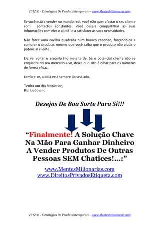 2012 © ­ Estratégias De Vendas Intemporais – www.MentesMilionarias.com 
 

Se você está a vender no mundo real, você não quer afastar o seu cliente 
com    contactos  constantes.  Você  deseja  compartilhar  as  suas 
informações com eles e ajudá‐lo a satisfazer as suas necessidades.  
 
Não  force  uma  cavilha  quadrada  num  buraco  redondo,  forçando‐os  a 
comprar o produto,  mesmo que você saiba que o  produto  não ajuda o 
potencial cliente.  
 
Ele  vai  voltar  e  assombrá‐lo  mais  tarde.  Se  o  potencial  cliente  não  se 
enquadra no seu mercado‐alvo, deixe‐o ir. Isto é olhar para os números 
de forma eficaz.  
 
Lembre‐se, a bola está sempre do seu lado. 
 
Tenha um dia fantástico, 
Rui Ludovino 
                        
        Desejos De Boa Sorte Para Sí!!! 
                        
                        

    “Finalmente! A Solução Chave
    Na Mão Para Ganhar Dinheiro
    A Vender Produtos De Outras
      Pessoas SEM Chatices!…:”
           www.MentesMilionarias.com
         www.DireitosPrivadosEtiqueta.com
 




    2012 © ­ Estratégias De Vendas Intemporais – www.MentesMilionarias.com 
 