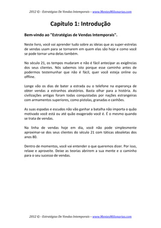 2012 © ­ Estratégias De Vendas Intemporais – www.MentesMilionarias.com 
 

                  Capítulo 1: Introdução 
 
Bem‐vindo ao "Estratégias de Vendas Intemporais". 
 
Neste livro, você vai aprender tudo sobre as ideias que as super‐estrelas 
de vendas usam para se tornarem em quem elas são hoje e como você 
se pode tornar uma delas também.  
 
No século 21, os tempos mudaram e não é fácil antecipar as exigências 
dos  seus  clientes.  Nós  sabemos  isto  porque  esse  caminho  antes  de 
podermos  testemunhar  que  não  é  fácil,  quer  você  esteja  online  ou 
offline.  
 
Longe  vão  os  dias  de  bater  a  estrada  ou  o  telefone  na  esperança  de 
obter  vendas  a  estranhos  aleatórios.  Basta  olhar  para  a  história.  As 
civilizações  antigas  foram  todas  conquistadas  por  nações  estrangeiras 
com armamentos superiores, como pistolas, granadas e canhões.  
 
As suas espadas e escudos não vão ganhar a batalha não importa o quão 
motivado você está ou até quão exagerado você é. É o mesmo quando 
se trata de vendas.  
 
Na  linha  de  vendas  hoje  em  dia,  você  não  pode  simplesmente 
aproximar‐se  dos  seus  clientes  do  século  21  com  táticas  obsoletas  dos 
anos 80.  
 
Dentro de momentos, você vai entender o que queremos dizer. Por isso, 
relaxe  e  aproveite.  Deixe  as  teorias  abrirem  a  sua  mente  e  o  caminho 
para o seu sucesso de vendas. 
 
                             




    2012 © ­ Estratégias De Vendas Intemporais – www.MentesMilionarias.com 
 