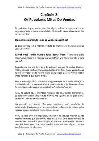 2012 © ­ Estratégias De Vendas Intemporais – www.MentesMilionarias.com 
 

                   Capítulo 2:  
          Os Populares Mitos De Vendas  
                         
Em  primeiro  lugar,  vamos  abordar  alguns  mitos  de  vendas  e  como 
devemos mudar a nossa mentalidade dissipando essas falsas ideias das 
nossas mentes. 
 
Os melhores produtos não se vendem sozinhos! 
 
Só porque você tem o melhor produto do mundo, isto não garante que 
você vá ser rico. 
 
Talvez  você  tenha  ouvido  falar  desta  frase:  “construa  uma 
ratoeira melhor e o mundo vai construir um caminho até à sua 
porta”. 
 
Acreditamos  que  ela  tem  algo  de  verdade,  porque  há  várias  décadas, 
realmente não existiam muitos produtos por aí. Sim, mas é verdade que 
houve  invenções  onde  houve  muita  competição  para  o  Prémio  Nobel 
(você percebe o que quero dizer).  
 
Mas a tecnologia ainda não tinha atingindo o patamar onde inovação e 
criatividade são conceptualizadas à velocidade de hoje. Quando a frase 
foi inventada, não havia muitas ratoeiras "melhores" por ai.  
 
Hoje,  no  século  21,  as  melhores  ratoeiras  são  construídas  diariamente. 
Só porque você tem um produto melhor, não significa que o produto vai 
se vender sozinho e torná‐lo rico!  
 
No  passado,  as  pessoas  não  eram  inundadas  com  toneladas  de 
publicidade. Qualquer coisa nova ou melhor era facilmente notada pelas 
massas, porque não havia muita concorrência.  
 
Hoje,  se  você  tiver  um  aspirador,  um  plano  de  seguros  melhor  ou  até 
mesmo um carro que pode voar, você está a lutar uma batalha contra as 
massas  das  campanhas  publicitárias  e  contra  o  ceticismo  de  clientes  o 
que  vai  fazer  com  que  seja  preciso  mais  do  que  alguns  clientes 
satisfeitos para torná‐lo rico.  

    2012 © ­ Estratégias De Vendas Intemporais – www.MentesMilionarias.com 
 