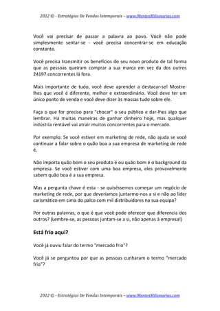 2012 © ­ Estratégias De Vendas Intemporais – www.MentesMilionarias.com 
 

 
Você  vai  precisar  de  passar  a  palavra  ao  povo.  Você  não  pode 
simplesmente  sentar‐se  ‐  você  precisa  concentrar‐se  em  educação 
constante.  
 
Você precisa transmitir os benefícios do seu novo produto de tal forma 
que  as  pessoas  queiram  comprar  a  sua  marca  em  vez  da  dos  outros 
24197 concorrentes lá fora.  
 
Mais  importante  de  tudo,  você  deve  aprender  a  destacar‐se!  Mostre‐
lhes  que  você  é  diferente,  melhor  e  extraordinário.  Você  deve  ter  um 
único ponto de venda e você deve dizer às massas tudo sobre ele.  
 
Faça  o  que  for  preciso  para  "chocar"  o  seu  público  e  dar‐lhes  algo  que 
lembrar.  Há  muitas  maneiras  de  ganhar  dinheiro  hoje,  mas  qualquer 
indústria rentável vai atrair muitos concorrentes para o mercado.  
 
Por exemplo: Se você estiver em marketing de rede, não ajuda se você 
continuar a falar sobre o quão boa a sua empresa de marketing de rede 
é.  
 
Não importa quão bom o seu produto é ou quão bom é o background da 
empresa.  Se  você  estiver  com  uma  boa  empresa,  eles  provavelmente 
sabem quão boa é a sua empresa.  
 
Mas a pergunta chave é esta ‐ se quiséssemos começar um negócio de 
marketing de rede, por que deveríamos juntarmo‐nos a si e não ao líder 
carismático em cima do palco com mil distribuidores na sua equipa?  
 
Por outras palavras, o que é que você pode oferecer que diferencia dos 
outros? (Lembre‐se, as pessoas juntam‐se a si, não apenas à empresa!) 
 
Está frio aqui? 
 
Você já ouviu falar do termo "mercado frio"?  
 
Você  já  se  perguntou  por  que  as  pessoas  cunharam  o  termo  "mercado 
frio"?  
 



    2012 © ­ Estratégias De Vendas Intemporais – www.MentesMilionarias.com 
 