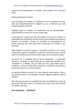 2012 © ­ Estratégias De Vendas Intemporais – www.MentesMilionarias.com 
 

Porque  você  provavelmente  vai  receber  uma  resposta  "fria"  do  outro 
lado!  
 
Sejamos totalmente honesto.  
 
Você  não  gosta  de  receber  um  telefonema  de  um  estranho  (a  menos 
que  seja  extraordinariamente  amigável  ou,  se  o  informar  que  você 
acabou de ganhar a lotaria).  
 
Ninguém  gosta  de  receber  um  telefonema  de  um  desconhecido  ‐ 
especialmente um que está a tentar vender algo.  
 
E você pode ter certeza, que não tem sempre a ver com os números. A 
publicidade não solicitada é uma das formas mais ineficazes de colocar o 
produto  no  mercado  –  porque  se  intromete  na  privacidade  de  um 
cliente  potencial  que  não  está  muito  interessado  em  receber  a  sua 
chamada.  
 
Você  também  vai  precisar  superar  a  tremenda  resistência  e  ter  nervos 
de aço (para suportar a rejeição). Se não fizer nada para educar o cliente 
sobre o seu produto você não vai muito longe com sua força de vendas.  
 
No  século  21,  o  vendedor  não  vai  até  ao  comprador  ‐  o  comprador 
encontra  o  vendedor  e  a  bola  deve  estar  no  campo  do  vendedor.  Se  o 
comprador  é  o  ditador,  ele  vai  olhar  de  cima  apara  baixo  para  o 
vendedor  e  torna‐se  muito  difícil  comunicar  os  benefícios  do  produto, 
porque ele não tem uma mente aberta!  
 
As  pessoas  preferem  procurar  os  seus  próprios  comerciantes.  Tudo  o 
que precisam fazer é ir ao Google e escrever algumas palavras naquela 
caixinha.  
 
Eles não precisam que um vendedor lhes faça um telefonema à hora de 
jantar  para  lhe  dizer  como  a  sua  máquina  de  cortar  relva  mais  recente 
vai mudar a sua vida!  
 
Ver as pessoas ... funciona? 
 




    2012 © ­ Estratégias De Vendas Intemporais – www.MentesMilionarias.com 
 