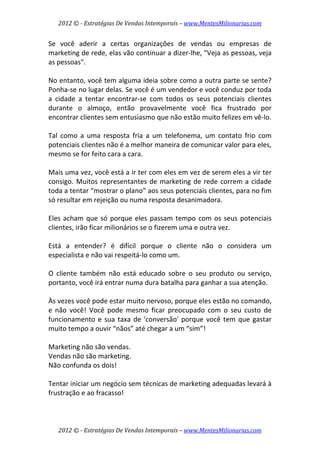 2012 © ­ Estratégias De Vendas Intemporais – www.MentesMilionarias.com 
 

Se  você  aderir  a  certas  organizações  de  vendas  ou  empresas  de 
marketing de rede, elas vão continuar a dizer‐lhe, "Veja as pessoas, veja 
as pessoas".  
 
No entanto, você tem alguma ideia sobre como a outra parte se sente? 
Ponha‐se no lugar delas. Se você é um vendedor e você conduz por toda 
a  cidade  a  tentar  encontrar‐se  com  todos  os  seus  potenciais  clientes 
durante  o  almoço,  então  provavelmente  você  fica  frustrado  por 
encontrar clientes sem entusiasmo que não estão muito felizes em vê‐lo.  
 
Tal  como  a  uma  resposta  fria  a  um  telefonema,  um  contato  frio  com 
potenciais clientes não é a melhor maneira de comunicar valor para eles, 
mesmo se for feito cara a cara.  
 
Mais uma vez, você está a ir ter com eles em vez de serem eles a vir ter 
consigo.  Muitos  representantes  de  marketing  de  rede  correm  a  cidade 
toda a tentar “mostrar o plano” aos seus potenciais clientes, para no fim 
só resultar em rejeição ou numa resposta desanimadora.  
 
Eles  acham  que  só  porque  eles  passam  tempo  com  os  seus  potenciais 
clientes, irão ficar milionários se o fizerem uma e outra vez.  
 
Está  a  entender?  é  difícil  porque  o  cliente  não  o  considera  um 
especialista e não vai respeitá‐lo como um.  
 
O  cliente  também  não  está  educado  sobre  o  seu  produto  ou  serviço, 
portanto, você irá entrar numa dura batalha para ganhar a sua atenção.  
 
Às vezes você pode estar muito nervoso, porque eles estão no comando, 
e  não  você!  Você  pode  mesmo  ficar  preocupado  com  o  seu  custo  de 
funcionamento  e  sua  taxa  de  'conversão'  porque  você  tem  que  gastar 
muito tempo a ouvir “nãos” até chegar a um “sim”!  
 
Marketing não são vendas.  
Vendas não são marketing.  
Não confunda os dois!  
 
Tentar iniciar um negócio sem técnicas de marketing adequadas levará à 
frustração e ao fracasso! 
 


    2012 © ­ Estratégias De Vendas Intemporais – www.MentesMilionarias.com 
 
