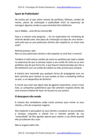 2012 © ­ Estratégias De Vendas Intemporais – www.MentesMilionarias.com 
 

Spam de Publicidade! 
 
Há  muitos  por  aí  que  colam  montes  de  panfletos,  folhetos,  cartões  de 
nomes,  placas  de  sinalização  e  publicidade  inútil  na  esperança  de 
conseguir algumas vendas ou que estranhos lhes telefonem.  
 
Isto é tãããão... anos 90 (ou mesmo 80). 
 
Faça  a  si  mesmo  esta  pergunta  ...  Se  um  especialista  em  marketing  de 
Internet decide colar uma placa de sinalização no topo de uma árvore ‐ 
você acha que os seus potenciais clientes vão respeitá‐lo, se virem esse 
sinal?  
 
Definitivamente, não!  
Nem os seus potenciais clientes o vão respeitar se você fizer o mesmo!  
 
Também é inútil colocar cartões de nome ou panfletos por toda a cidade 
na esperança de que as pessoas vejam o seu cartão de visita ou os seus 
panfletos seja de que forma for, e que fiquem impressionados por eles e 
lhe telefonem com um cartão de crédito na mão, pronto para comprar.  
 
A  história  tem  mostrado  que  qualquer  forma  de  propaganda  sem  um 
bom caminho para rastrear as suas vendas só leva a marketing ineficaz 
ou pior, a um desperdício de dinheiro!  
 
A menos que você seja algum tipo de gigante corporativo, como a Coca 
Cola,  as  campanhas  publicitárias  que  não  solicitem  resposta  direta  são 
uma maneira infalível de fazer um buraco na sua carteira. 
 
O desespero não vende 
 
A  maioria  dos  vendedores  estão  muito  ansiosos  para  mimar  os  seus 
clientes, a fim de conquistar negócio.  
 
Eles imploram e persuadem os seus clientes a comprar os seus produtos 
e  serviços,  enquanto  o  cliente  tira  o  máximo  partido  da  sua 
"necessidade" de lhes agradar apenas para rejeitar a sua oferta quando 
eles já acabaram de a usar.  
 
Não se engane sobre isto.  


    2012 © ­ Estratégias De Vendas Intemporais – www.MentesMilionarias.com 
 