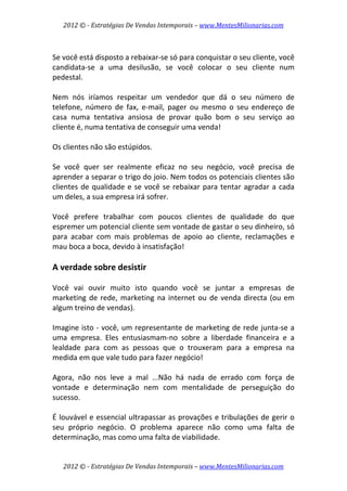 2012 © ­ Estratégias De Vendas Intemporais – www.MentesMilionarias.com 
 

 
Se você está disposto a rebaixar‐se só para conquistar o seu cliente, você 
candidata‐se  a  uma  desilusão,  se  você  colocar  o  seu  cliente  num 
pedestal.  
 
Nem  nós  iríamos  respeitar  um  vendedor  que  dá  o  seu  número  de 
telefone,  número  de  fax,  e‐mail,  pager  ou  mesmo  o  seu  endereço  de 
casa  numa  tentativa  ansiosa  de  provar  quão  bom  o  seu  serviço  ao 
cliente é, numa tentativa de conseguir uma venda!  
 
Os clientes não são estúpidos.  
 
Se  você  quer  ser  realmente  eficaz  no  seu  negócio,  você  precisa  de 
aprender a separar o trigo do joio. Nem todos os potenciais clientes são 
clientes  de  qualidade  e  se  você  se  rebaixar  para  tentar  agradar  a  cada 
um deles, a sua empresa irá sofrer.  
 
Você  prefere  trabalhar  com  poucos  clientes  de  qualidade  do  que 
espremer um potencial cliente sem vontade de gastar o seu dinheiro, só 
para  acabar  com  mais  problemas  de  apoio  ao  cliente,  reclamações  e 
mau boca a boca, devido à insatisfação! 
 
A verdade sobre desistir 
 
Você  vai  ouvir  muito  isto  quando  você  se  juntar  a  empresas  de 
marketing  de  rede,  marketing  na  internet  ou  de  venda  directa  (ou  em 
algum treino de vendas). 
 
Imagine isto ‐ você, um representante de marketing de rede junta‐se a 
uma  empresa.  Eles  entusiasmam‐no  sobre  a  liberdade  financeira  e  a 
lealdade  para  com  as  pessoas  que  o  trouxeram  para  a  empresa  na 
medida em que vale tudo para fazer negócio!  
 
Agora,  não  nos  leve  a  mal  ...Não  há  nada  de  errado  com  força  de 
vontade  e  determinação  nem  com  mentalidade  de  perseguição  do 
sucesso.  
 
É  louvável  e  essencial  ultrapassar as  provações  e  tribulações  de  gerir  o 
seu  próprio  negócio.  O  problema  aparece  não  como  uma  falta  de 
determinação, mas como uma falta de viabilidade.  


    2012 © ­ Estratégias De Vendas Intemporais – www.MentesMilionarias.com 
 