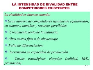 LA INTENSIDAD DE RIVALIDAD ENTRE COMPETIDORES EXISTENTES   La rivalidad es intensa cuando: Gran número de competidores igualmente equilibrados, en cuanto a tamaños y recursos percibidos.    Crecimiento lento de la industria. Altos costos fijos o de almacenaje. Falta de diferenciación.    Incremento en capacidad de producción. Costos estratégicos elevados (calidad, I&D, promoción) 