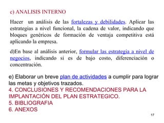 e) Elaborar un breve  plan de actividades  a cumplir para lograr las metas y objetivos trazados. 4. CONCLUSIONES Y RECOMENDACIONES PARA LA IMPLANTACIÓN DEL PLAN ESTRATEGICO. 5. BIBLIOGRAFIA 6. ANEXOS c) ANALISIS INTERNO Hacer  un análisis de las  fortalezas y debilidades .  Aplicar las estrategias a nivel funcional, la cadena de valor, indicando que bloques genéricos de formación de ventaja competitiva está aplicando la empresa. d)En base al análisis anterior,  formular las estrategia a nivel de negocios , indicando si es de bajo costo, diferenciación o concentración. 