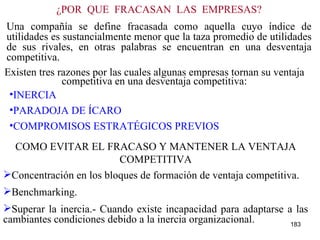 ¿POR  QUÉ  FRACASAN  LAS  EMPRESAS? Una compañía se define fracasada como aquella cuyo índice de utilidades es sustancialmente menor que la taza promedio de utilidades de sus rivales, en otras palabras se encuentran en una desventaja competitiva. INERCIA PARADOJA DE ÍCARO COMPROMISOS ESTRATÉGICOS PREVIOS COMO EVITAR EL FRACASO Y MANTENER LA VENTAJA COMPETITIVA Concentración en los bloques de formación de ventaja competitiva. Benchmarking. Superar la inercia.- Cuando existe incapacidad para adaptarse a las cambiantes condiciones debido a la inercia organizacional. Existen tres razones por las cuales algunas empresas tornan su ventaja competitiva en una desventaja competitiva: 