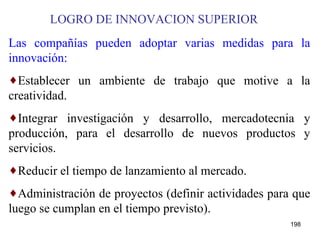 LOGRO DE INNOVACION SUPERIOR Las compañías pueden adoptar varias medidas para la innovación: Establecer un ambiente de trabajo que motive a la creatividad. Integrar investigación y desarrollo, mercadotecnia y producción, para el desarrollo de nuevos productos y servicios. Reducir el tiempo de lanzamiento al mercado. Administración de proyectos (definir actividades para que luego se cumplan en el tiempo previsto). 