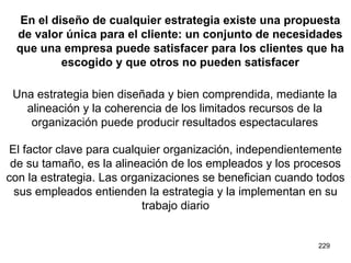 En el diseño de cualquier estrategia existe una propuesta de valor única para el cliente: un conjunto de necesidades que una empresa puede satisfacer para los clientes que ha escogido y que otros no pueden satisfacer Una estrategia bien diseñada y bien comprendida, mediante la alineación y la coherencia de los limitados recursos de la organización puede producir resultados espectaculares El factor clave para cualquier organización, independientemente de su tamaño, es la alineación de los empleados y los procesos con la estrategia. Las organizaciones se benefician cuando todos sus empleados entienden la estrategia y la implementan en su trabajo diario 