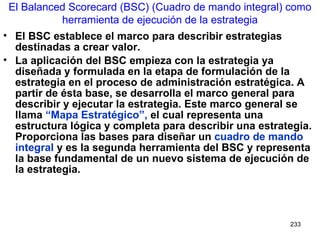 El BSC establece el marco para describir estrategias destinadas a crear valor. La aplicación del BSC empieza con la estrategia ya diseñada y formulada en la etapa de formulación de la estrategia en el proceso de administración estratégica. A partir de ésta base, se desarrolla el marco general para describir y ejecutar la estrategia. Este marco general se llama  “Mapa Estratégico”,  el cual representa una estructura lógica y completa para describir una estrategia. Proporciona las bases para diseñar un  cuadro de mando integral  y es la segunda herramienta del BSC y representa la base fundamental de un nuevo sistema de ejecución de la estrategia. El Balanced Scorecard (BSC) (Cuadro de mando integral) como herramienta de ejecución de la estrategia 