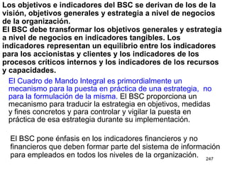Los objetivos e indicadores del BSC se derivan de los de la visión, objetivos generales y estrategia a nivel de negocios de la organización.  El BSC debe transformar los objetivos generales y estrategia a nivel de negocios en indicadores tangibles. Los indicadores representan un equilibrio entre los indicadores para los accionistas y clientes y los indicadores de los procesos críticos internos y los indicadores de los recursos y capacidades. El Cuadro de Mando Integral es primordialmente un mecanismo para la puesta en práctica de una estrategia,  no para la formulación de la misma.  El BSC proporciona un mecanismo para traducir la estrategia en objetivos, medidas y fines concretos y para controlar y vigilar la puesta en práctica de esa estrategia durante su implementación. El BSC pone énfasis en los indicadores financieros y no financieros que deben formar parte del sistema de información para empleados en todos los niveles de la organización. 
