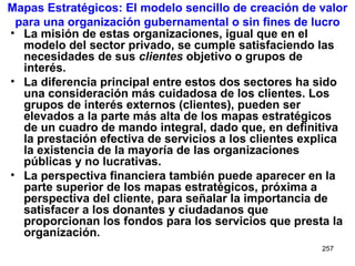 Mapas Estratégicos: El modelo sencillo de creación de valor para una organización gubernamental o sin fines de lucro La misión de estas organizaciones, igual que en el modelo del sector privado, se cumple satisfaciendo las necesidades de sus  clientes  objetivo o grupos de interés. La diferencia principal entre estos dos sectores ha sido una consideración más cuidadosa de los clientes. Los grupos de interés externos (clientes), pueden ser elevados a la parte más alta de los mapas estratégicos de un cuadro de mando integral, dado que, en definitiva la prestación efectiva de servicios a los clientes explica la existencia de la mayoría de las organizaciones públicas y no lucrativas. La perspectiva financiera también puede aparecer en la parte superior de los mapas estratégicos, próxima a perspectiva del cliente, para señalar la importancia de satisfacer a los donantes y ciudadanos que proporcionan los fondos para los servicios que presta la organización. 