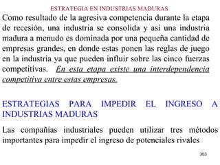 ESTRATEGIA EN INDUSTRIAS MADURAS  Como resultado de la agresiva competencia durante la etapa de recesión, una industria se consolida y así una industria madura a menudo es dominada por una pequeña cantidad de empresas grandes, en donde estas ponen las reglas de juego en la industria ya que pueden influir sobre las cinco fuerzas competitivas.  En esta etapa existe una interdependencia competitiva entre estas empresas. ESTRATEGIAS PARA IMPEDIR EL INGRESO A INDUSTRIAS MADURAS Las compañías industriales pueden utilizar tres métodos importantes para impedir el ingreso de potenciales rivales   