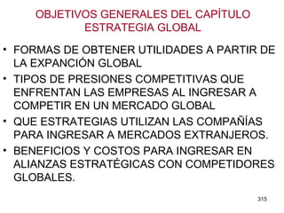 OBJETIVOS GENERALES DEL CAPÍTULO ESTRATEGIA GLOBAL FORMAS DE OBTENER UTILIDADES A PARTIR DE LA EXPANCIÓN GLOBAL TIPOS DE PRESIONES COMPETITIVAS QUE ENFRENTAN LAS EMPRESAS AL INGRESAR A COMPETIR EN UN MERCADO GLOBAL QUE ESTRATEGIAS UTILIZAN LAS COMPAÑÍAS PARA INGRESAR A MERCADOS EXTRANJEROS. BENEFICIOS Y COSTOS PARA INGRESAR EN ALIANZAS ESTRATÉGICAS CON COMPETIDORES GLOBALES. 