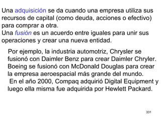 Una  adquisición  se da cuando una empresa utiliza sus recursos de capital (como deuda, acciones o efectivo) para comprar a otra. Una  fusión  es un acuerdo entre iguales para unir sus operaciones y crear una nueva entidad. Por ejemplo, la industria automotriz, Chrysler se fusionó con Daimler Benz para crear Daimler Chryler. Boeing se fusionó con McDonald Douglas para crear la empresa aeroespacial más grande del mundo.  En el año 2000, Compaq adquirió Digital Equipment y luego ella misma fue adquirida por Hewlett Packard. 
