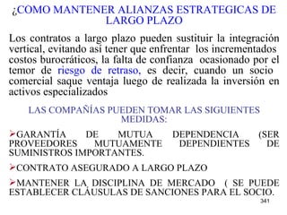 ¿ CÓMO MANTENER ALIANZAS ESTRATEGICAS DE LARGO PLAZO Los contratos a largo plazo pueden sustituir la integración vertical, evitando así tener que enfrentar  los incrementados  costos burocráticos, la falta de confianza  ocasionado por el temor de  riesgo de retraso,  es decir, cuando un socio  comercial saque ventaja luego de realizada la inversión en activos especializados   LAS COMPAÑÍAS PUEDEN TOMAR LAS SIGUIENTES MEDIDAS: GARANTÍA DE   MUTUA DEPENDENCIA (SER PROVEEDORES MUTUAMENTE DEPENDIENTES DE SUMINISTROS IMPORTANTES. CONTRATO ASEGURADO A LARGO PLAZO MANTENER LA DISCIPLINA DE MERCADO  ( SE PUEDE ESTABLECER CLÁUSULAS DE SANCIONES PARA EL SOCIO. 