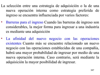 La selección entre una estrategia de adquisición o la de una nueva operación interna como estrategia preferida de ingreso se encuentra influenciada por varios factores: Barreras para el ingreso  Cuando las barreras de ingreso son considerables, la mejor forma para ingresar a una industria es mediante una adquisición La afinidad del nuevo negocio con las operaciones existentes  Cuanto más se encuentre relacionado un nuevo negocio con las operaciones establecidas de una compañía, habrá una mayor probabilidad de ingresar por medio de una nueva operación interna. Caso contrario, será mediante la adquisición la mayor posibilidad de ingresar. 