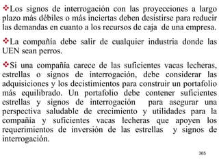 Los signos de interrogación con las proyecciones a largo plazo más débiles o más inciertas deben desistirse para reducir las demandas en cuanto a los recursos de caja  de una empresa. La compañía debe salir de cualquier industria donde las UEN sean perros. Si una compañía carece de las suficientes vacas lecheras, estrellas o signos de interrogación, debe considerar las adquisiciones y los decistimientos para construir un portafolio más equilibrado. Un portafolio debe contener suficientes estrellas y signos de interrogación  para asegurar una perspectiva saludable de crecimiento y utilidades para la compañía y suficientes vacas lecheras que apoyen los requerimientos de inversión de las estrellas  y signos de interrogación.   
