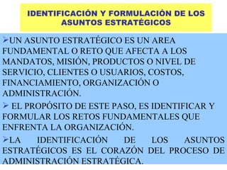 IDENTIFICACIÓN Y FORMULACIÓN DE LOS ASUNTOS ESTRATÉGICOS UN ASUNTO ESTRATÉGICO ES UN AREA FUNDAMENTAL O RETO QUE AFECTA A LOS MANDATOS, MISIÓN, PRODUCTOS O NIVEL DE SERVICIO, CLIENTES O USUARIOS, COSTOS, FINANCIAMIENTO, ORGANIZACIÓN O ADMINISTRACIÓN. EL PROPÓSITO DE ESTE PASO, ES IDENTIFICAR Y FORMULAR LOS RETOS FUNDAMENTALES QUE ENFRENTA LA ORGANIZACIÓN. LA IDENTIFICACIÓN DE LOS ASUNTOS ESTRATÉGICOS ES EL CORAZÓN DEL PROCESO DE ADMINISTRACIÓN ESTRATÉGICA. 