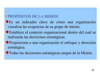 PROPÓSITOS DE LA MISIÓN Es un indicador clave de cómo una organización visualiza las exigencias de su grupo de interés. Esta blece el contexto organizacional dentro del cual se realizarán las decisiones estratégicas. Proporciona a una organización el enfoque y dirección estratégica. Todas las decisiones estratégicas surgen de la Misión. 