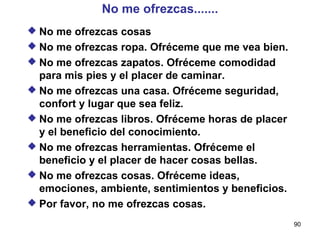 No me ofrezcas....... No me ofrezcas cosas No me ofrezcas ropa. Ofréceme que me vea bien. No me ofrezcas zapatos. Ofréceme comodidad para mis pies y el placer de caminar. No me ofrezcas una casa. Ofréceme seguridad, confort y lugar que sea feliz. No me ofrezcas libros. Ofréceme horas de placer y el beneficio del conocimiento. No me ofrezcas herramientas. Ofréceme el beneficio y el placer de hacer cosas bellas. No me ofrezcas cosas. Ofréceme ideas, emociones, ambiente, sentimientos y beneficios. Por favor, no me ofrezcas cosas. 