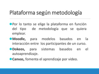 Plataforma según metodología
⚫Por lo tanto se elige la plataforma en función
del tipo de metodología que se quiera
emplear.
⚫Moodle, para modelos basados en la
interacción entre los participantes de un curso.
⚫Dokeos, para sistemas basados en el
autoaprendizaje.
⚫Canvas, fomenta el aprendizaje por video.
 