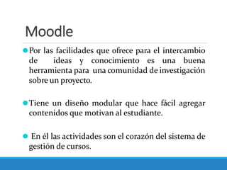 Moodle
⚫Por las facilidades que ofrece para el intercambio
de ideas y conocimiento es una buena
herramienta para una comunidad de investigación
sobre un proyecto.
⚫Tiene un diseño modular que hace fácil agregar
contenidos que motivan al estudiante.
⚫ En él las actividades son el corazón del sistema de
gestión de cursos.
 