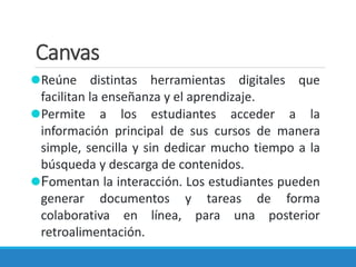 Canvas
⚫Reúne distintas herramientas digitales que
facilitan la enseñanza y el aprendizaje.
⚫Permite a los estudiantes acceder a la
información principal de sus cursos de manera
simple, sencilla y sin dedicar mucho tiempo a la
búsqueda y descarga de contenidos.
⚫Fomentan la interacción. Los estudiantes pueden
generar documentos y tareas de forma
colaborativa en línea, para una posterior
retroalimentación.
 
