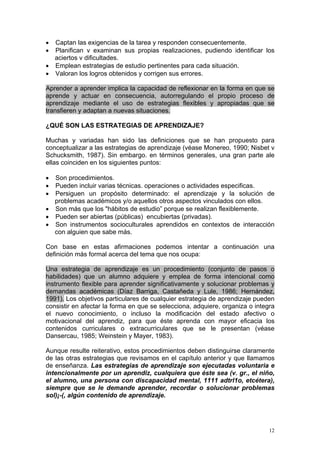• Captan las exigencias de la tarea y responden consecuentemente.
• Planifican v examinan sus propias realizaciones, pudiendo identificar los
  aciertos v dificultades.
• Emplean estrategias de estudio pertinentes para cada situación.
• Valoran los logros obtenidos y corrigen sus errores.

Aprender a aprender implica la capacidad de reflexionar en la forma en que se
aprende y actuar en consecuencia, autorregulando el propio proceso de
aprendizaje mediante el uso de estrategias flexibles y apropiadas que se
transfieren y adaptan a nuevas situaciones.

¿QUÉ SON LAS ESTRATEGIAS DE APRENDIZAJE?

Muchas y variadas han sido las definiciones que se han propuesto para
conceptualizar a las estrategias de aprendizaje (véase Monereo, 1990; Nisbet v
Schucksmith, 1987). Sin embargo. en términos generales, una gran parte ale
ellas coinciden en los siguientes puntos:

• Son procedimientos.
• Pueden incluir varias técnicas. operaciones o actividades especificas.
• Persiguen un propósito determinado: el aprendizaje y la solución de
  problemas académicos y/o aquellos otros aspectos vinculados con ellos.
• Son más que los "hábitos de estudio” porque se realizan flexiblemente.
• Pueden ser abiertas (públicas) encubiertas (privadas).
• Son instrumentos socioculturales aprendidos en contextos de interacción
  con alguien que sabe más.

Con base en estas afirmaciones podemos intentar a continuación una
definición más formal acerca del tema que nos ocupa:

Una estrategia de aprendizaje es un procedimiento (conjunto de pasos o
habilidades) que un alumno adquiere y emplea de forma intencional como
instrumento flexible para aprender significativamente y solucionar problemas y
demandas académicas (Díaz Barriga, Castañeda y Lule, 1986; Hernández,
1991). Los objetivos particulares de cualquier estrategia de aprendizaje pueden
consistir en afectar la forma en que se selecciona, adquiere, organiza o integra
el nuevo conocimiento, o incluso la modificación del estado afectivo o
motivacional del aprendiz, para que éste aprenda con mayor eficacia los
contenidos curriculares o extracurriculares que se le presentan (véase
Dansercau, 1985; Weinstein y Mayer, 1983).

Aunque resulte reiterativo, estos procedimientos deben distinguirse claramente
de las otras estrategias que revisamos en el capítulo anterior y que llamamos
de enseñanza. Las estrategias de aprendizaje son ejecutadas voluntaria e
intencionalmente por un aprendiz, cualquiera que éste sea (v. gr., el niño,
el alumno, una persona con discapacidad mental, 1111 adtrl1o, etcétera),
siempre que se le demande aprender, recordar o solucionar problemas
sol)¡-(, algún contenido de aprendizaje.




                                                                              12
 
