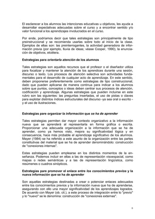 El esclarecer a los alumnos las intenciones educativas u objetivos, les ayuda a
desarrollar expectativas adecuadas sobre el curso y a encontrar sentido y/o
valor funcional a los aprendizajes involucrados en el curso.
Por ende, podríamos decir que tales estrategias son principalmente de tipo
preinstruccional y se recomienda usarlas sobre todo al inicio de la clase.
Ejemplos de ellas son: las preinterrogantes, la actividad generadora de infor-
mación previa (por ejemplo, lluvia de ideas; véase Cooper, 1990), la enuncia-
ción de objetivos, etcétera.
Estrategias para orientarla atención de los alumnos
Tales estrategias son aquellos recursos que el profesor o el diseñador utiliza
para focalizar y mantener la atención de los aprendices durante una sesión,
discurso o texto. Los procesos de atención selectiva son actividades funda-
mentales para el desarrollo de cualquier acto de aprendizaje. En este sentido,
deben proponerse preferentemente como estrategias de tipo coinstruccional,
dado que pueden aplicarse de manera continua para indicar a los alumnos
sobre que puntos, conceptos o ideas deben centrar sus procesos de atención,
codificación y aprendizaje. Algunas estrategias que pueden incluirse en este
rubro son las siguientes: las preguntas insertadas, el uso de pistas o claves
para explotar distintos índices estructurales del discurso -ya sea oral o escrito -
y el uso de ilustraciones.
Estrategias pare organizar la información que se ha de aprender
Tales estrategias permiten dar mayor contexto organizativo a la información
nueva que se aprenderá al representarla en forma gráfica o escrita.
Proporcionar una adecuada organización a la información que se ha de
aprender, como ya hemos visto, mejora su significatividad lógica y en
consecuencia, hace más probable el aprendizaje significativo de los alumnos.
Mayer (1984) se ha referido a este asunto de la organización entre las partes
constitutivas del material que se ha de aprender denominándolo: construcción
de "conexiones internas".
Estas estrategias pueden emplearse en los distintos momentos de la en-
señanza. Podemos incluir en ellas a las de representación visoespacial, como
mapas o redes semánticas y a las de representación lingüística, como
resúmenes o cuadros sinópticos.
Estrategias pare promover el enlace entre los conocimientos previos y la
nueva información que se ha de aprender
Son aquellas estrategias destinadas a crear o potenciar enlaces adecuados
entre los conocimientos previos y la información nueva que ha de aprenderse,
asegurando con ello una mayor significatividad de los aprendizajes logrados.
De acuerdo con Mayer (ob. cit.), a este proceso de integración entre lo "previo"
y lo "nuevo" se le denomina: construcción de "conexiones externas".
6
 