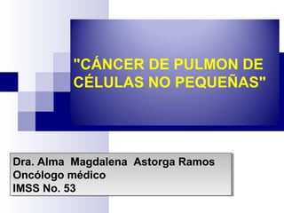 "CÁNCER DE PULMON DE
CÉLULAS NO PEQUEÑAS"
Dra. Alma Magdalena Astorga Ramos
Oncólogo médico
IMSS No. 53
Dra. Alma Magdalena Astorga Ramos
Oncólogo médico
IMSS No. 53
 