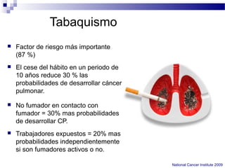 Tabaquismo
 Factor de riesgo más importante
(87 %)
 El cese del hábito en un periodo de
10 años reduce 30 % las
probabilidades de desarrollar cáncer
pulmonar.
 No fumador en contacto con
fumador = 30% mas probabilidades
de desarrollar CP.
 Trabajadores expuestos = 20% mas
probabilidades independientemente
si son fumadores activos o no.
National Cancer Institute 2009
 