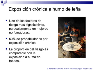 Exposición crónica a humo de leña
 Uno de los factores de
riesgo mas significativos,
particularmente en mujeres
no fumadoras.
 59% de probabilidades por
exposición crónica.
 La proporción del riesgo es
comparable con la
exposición a humo de
tabaco.
E. Hernández-Garduño, et al. Int J Tuberc Lung Dis 8(3):377–383
 