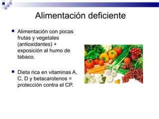 Alimentación deficiente
 Alimentación con pocas
frutas y vegetales
(antioxidantes) +
exposición al humo de
tabaco.
 Dieta rica en vitaminas A,
C, D y betacarotenos =
protección contra el CP.
National Cancer Institute 2009
 